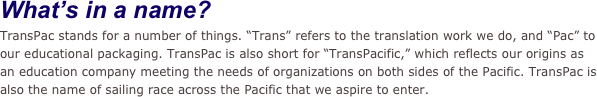 What’s in a name?
TransPac stands for a number of things. “Trans” refers to the translation work we do, and “Pac” to our educational packaging. TransPac is also short for “TransPacific,” which reflects our origins as an education company meeting the needs of organizations on both sides of the Pacific. TransPac is also the name of sailing race across the Pacific that we aspire to enter.